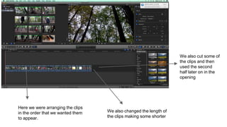 Here we were arranging the clips
in the order that we wanted them
to appear.
We also changed the length of
the clips making some shorter
We also cut some of
the clips and then
used the second
half later on in the
opening
 