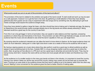 Events
What events would you put on as part of the promotion of this band and album?
The promotion of this band is related to the ambition and goals of the band overall. To start small and work up may be seen
as a safe approach, however it is to get the foot in the door. By gathering a small selection of fans they have already
gathered plus their guests can be a way to experiment with new songs and try something new. By attempting to get local
media coverage would expand the audience straight away.
Once they have started to gather a large fan base, only then should they look at taking part in festivals and gigs. By playing
at Glastonbury this would provide media coverage already due to the big bands and artists already attracting it. Being
televised would be a great way for the country to see them.
From this it can only get bigger in terms of promotion, they can speak to radio stations and their reporters, answering
questions on where they see themselves in the future. The promotion can take off through festivals and gigs, as soon as the
audience hear the music and are allowed to see what the band I capable of, then you can target them.
By studying what the audience's interests are can allow the band to know where to feature. As the target audience does not
watch as much television, taking part in a late night chat show is seen as a waste of time as the audience will not see it.
By having a signing session at a music store where they also perform could be a good way to attract publicity as well as
appear to give something back to the fans. Outside HMV in a busy shopping market could be a great way to entice the
public. Also, be giving out free albums in a PR stunt can be a great way to advertise and promote the band. They may be
losing money short term, however the name will be out there and more people will start to listen and therefore buy in the
future.
As the audience is of a smaller section to the many pop bands out there in the industry, it is important to travel the country.
Having a tour where it takes you all the way around the country visiting many areas can be the best way to promote the
band. Coming to an area close to the audience shows that they band is willing to go to the listener rather than the other way
around. Making it more convenient for the audience gives the band a better chance of making sales.
 