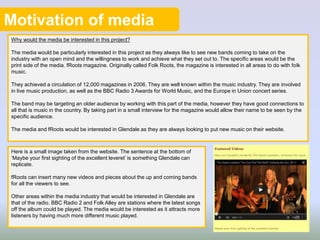Motivation of media
Why would the media be interested in this project?
The media would be particularly interested in this project as they always like to see new bands coming to take on the
industry with an open mind and the willingness to work and achieve what they set out to. The specific areas would be the
print side of the media. fRoots magazine. Originally called Folk Roots, the magazine is interested in all areas to do with folk
music.
They achieved a circulation of 12,000 magazines in 2006. They are well known within the music industry. They are involved
in live music production, as well as the BBC Radio 3 Awards for World Music, and the Europe in Union concert series.
The band may be targeting an older audience by working with this part of the media, however they have good connections to
all that is music in the country. By taking part in a small interview for the magazine would allow their name to be seen by the
specific audience.
The media and fRoots would be interested in Glendale as they are always looking to put new music on their website.
Here is a small image taken from the website. The sentence at the bottom of
‘Maybe your first sighting of the excellent leveret’ is something Glendale can
replicate.
fRoots can insert many new videos and pieces about the up and coming bands
for all the viewers to see.
Other areas within the media industry that would be interested in Glendale are
that of the radio. BBC Radio 2 and Folk Alley are stations where the latest songs
off the album could be played. The media would be interested as it attracts more
listeners by having much more different music played.
 