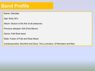Band Profile
Name: Glendale
Age: Early 30’s
Album: Illusion is the first of all pleasures.
Previous releases: N/A (First Album)
Genre: Folk Rock band
Style: Fusion of Folk and Rock Music
Contemporaries: Mumford and Sons, The Lumineers, Of Monsters and Men.
 
