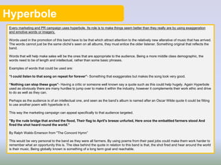 Hyperbole
Every marketing and PR campaign uses hyperbole. Its role is to make things seem better than they really are by using exaggeration
and emotive words or imagery.
Words used in the promotion of this band have to be that which attract attention to the relatively new alterative of music that has arrived.
The words cannot just be the same cliché’s seen on all albums, they must entice the older listener. Something original that reflects the
band.
Words that will help make sales will be the ones that are appropriate to the audience. Being a more middle class demographic, the
words need to be of length and intellectual, rather than some basic phrases.
Examples of words that could be used are:
“I could listen to that song on repeat for forever”- Something that exaggerates but makes the song look very good.
“Nothing can stop these guys”- Having a critic or someone well known say a quote such as this could help hugely. Again Hyperbole
used as obviously there are many hurdles to jump over to make it within the industry, however it complements their work ethic and drive
to do as well as they can.
Perhaps as the audience is of an intellectual one, and seen as the band’s album is named after an Oscar Wilde quote it could be fitting
to use another poem with hyperbole in it.
This way the marketing campaign can appeal specifically to that audience targeted.
"By the rude bridge that arched the flood, Their flag to April's breeze unfurled, Here once the embattled farmers stood And
fired the shot heard round the world.”
By Ralph Waldo Emerson from "The Concord Hymn”
This would be very personal to the band as they were all farmers. By using poems from their past jobs could make them work harder to
remember what an opportunity this is. The idea behind the quote in relation to this band is that, the shot fired and hear around the world
is their music. Being globally known is something of a long term goal and reachable.
 