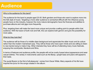 Audience
Who is the audience for this band?
The audience for the band is people aged 23-30. Both genders and those who want to explore more into
the folk style of music. Targeting a more older audience is somewhat difficult with the influence young
people have on the industry, however the more mature demographic have the finances and abilities to
purchase albums and visit gigs more frequently.
Plus, targeting them will make the band more unique and provide a selling point to people within that
audience. With the fusion of both rock and folk, this can explore both genre’s and give the possibility for
more sales.
What do they look like?
The audience will be those of a middle class background and appreciate the older music and its culture
rather than the modern mainstream pop. They will be those who have open minds and are willing to listen
to new bands trying to make it big. Other interests they have will be of attending many music festivals,
enjoying the countryside, literature and films.
In terms of features and audience profile, the people will not be overly fussed about appearance and wear
casual clothes. The variety in instruments used such as the Banjo, upright bass and piano will appeal to
their taste.
The quote‘Illusion is the first of all pleasures’ comes from Oscar Wilde. Many aspects of his life have
inspired the lyrics for the songs created in the album.
 