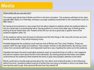 Media
What media will you use and why?
The media used will be that of Radio and Print in the form of posters. The audience will listen to the radio,
typically BBC Radio 2 or Folk Alley, whereas a younger audience would listen to the mainstream music on
BBC Radio 1.
By having announcements or new songs from the album played on stations where the audience listen to
can be a great way in promoting the band. Having posters is a much more older way of thinking when
looking at social media sites now. Posters of the UK tour can be a good way to gather more of the
audience together (slide 14)
As the audience will be more focused on literature and the finer things in life, they will not have as much
time for social media. They will be enjoying music.
Possible Magazines the audience could read are that of fRoots and The Living Tradition. These are
popular within the age range and audience. They contain reviews on the latest bands. By having a short
review from someone well known and respected could be a way of getting the name out to the audience.
Possible interviews the band would allow exclusive reach on would be those of a folk or rock magazine
that want to explore more about the life of the individuals. By sharing personal information and beliefs
could enhance the audience’s likes towards the band or grab more people’s attention to the band.
fRoots could have a double page spread about the new album and small pull quotes on the influences
behind the lyrics. Questions asked could be of artists they are trying to emulate or strive to be better than,
how big they want to get, their personal life and how they started off.
 