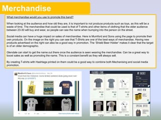 Merchandise
What merchandise would you use to promote this band?
When looking at the audience and how old they are, it is important to not produce products such as toys, as this will be a
waste of time. The merchandise that could be used is that of T-shirts and other items of clothing that the older audience
between 23-30 will buy and wear, so people can see the name when bumping into the person on the street.
Social media can have a huge impact on sales of merchandise. Here is Mumford and Sons using the page to promote their
own products. On the image on the right you can see that T-Shirts are one of the best ways of merchandise. Having new
products advertised on the right can also be a good way in promotion. The ‘Shield Beer Holder’ makes it clear that the target
is of an older demographic.
Glendale can start to get the name out there once the audience is seen wearing the merchandise. Can be a great way to
boost sales as well as promoting the name. This is a constant benefit as they will always sell.
By creating T-shirts with Hashtags printed on them could be a good way to combine both Mechanising and social media
promotion.
 