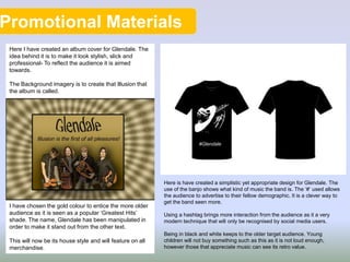 Promotional Materials
Here I have created an album cover for Glendale. The
idea behind it is to make it look stylish, slick and
professional- To reflect the audience it is aimed
towards.
The Background imagery is to create that Illusion that
the album is called.
I have chosen the gold colour to entice the more older
audience as it is seen as a popular ‘Greatest Hits’
shade. The name, Glendale has been manipulated in
order to make it stand out from the other text.
This will now be its house style and will feature on all
merchandise.
Here is have created a simplistic yet appropriate design for Glendale. The
use of the banjo shows what kind of music the band is. The ‘#’ used allows
the audience to advertise to their fellow demographic. It is a clever way to
get the band seen more.
Using a hashtag brings more interaction from the audience as it a very
modern technique that will only be recognised by social media users.
Being in black and white keeps to the older target audience. Young
children will not buy something such as this as it is not loud enough,
however those that appreciate music can see its retro value.
 
