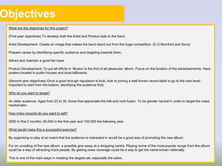 Objectives
What are the objectives for this project?
(First year objectives) To develop both the Artist and Product side to the band
Artist Development- Create an image that makes the band stand out from the huge competition. (E.G Mumford and Sons)
Prepare career by identifying specific audience and targeting towards them.
Attract and maintain a good fan base.
Product Development- To put all efforts in ‘Illusion is the first of all pleasures’ album. Focus on the location of the advertisements. Have
posters located in public houses and local billboards.
(Second year objectives) Once a good enough reputation is built, look to joining a well known record label to go to the next level-
Important to start from the bottom, identifying the audience first)
Who do you want to target?
An older audience. Ages from 23 to 30, those that appreciate the folk and rock fusion. To be gender neutral in order to target the mass
market later.
How many records do you want to sell?
2000 in first 2 months. 40,000 in the first year and 100,000 the following year.
What would make this a successful exercise?
By organising to play at an event that the audience is interested in would be a good way of promoting the new album.
For an unveiling of the new album, a possible give away at a shopping centre. Playing some of the most popular songs from the album
could be a way of attracting more people. By getting news coverage could be a way to get the name known nationally.
This is one of the main ways in meeting the targets set, especially the sales.
 