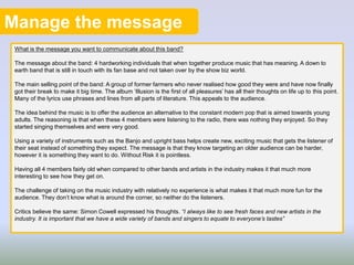 Manage the message
What is the message you want to communicate about this band?
The message about the band: 4 hardworking individuals that when together produce music that has meaning. A down to
earth band that is still in touch with its fan base and not taken over by the show biz world.
The main selling point of the band: A group of former farmers who never realised how good they were and have now finally
got their break to make it big time. The album ‘Illusion is the first of all pleasures’ has all their thoughts on life up to this point.
Many of the lyrics use phrases and lines from all parts of literature. This appeals to the audience.
The idea behind the music is to offer the audience an alternative to the constant modern pop that is aimed towards young
adults. The reasoning is that when these 4 members were listening to the radio, there was nothing they enjoyed. So they
started singing themselves and were very good.
Using a variety of instruments such as the Banjo and upright bass helps create new, exciting music that gets the listener of
their seat instead of something they expect. The message is that they know targeting an older audience can be harder,
however it is something they want to do. Without Risk it is pointless.
Having all 4 members fairly old when compared to other bands and artists in the industry makes it that much more
interesting to see how they get on.
The challenge of taking on the music industry with relatively no experience is what makes it that much more fun for the
audience. They don’t know what is around the corner, so neither do the listeners.
Critics believe the same: Simon Cowell expressed his thoughts. “I always like to see fresh faces and new artists in the
industry. It is important that we have a wide variety of bands and singers to equate to everyone’s tastes”
 