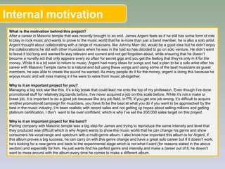 Internal motivation
What is the motivation behind this project?
After a career in Masonic temple that was recently brought to an end, James Argent feels as if he still has some form of role
to play in rock music and wants to prove to the music world that he is more than just a band member, he is also a solo artist.
Argent thought about collaborating with a range of musicians, like Johnny Marr did, would be a good idea but he didn’t enjoy
the collaborations he did with other musicians when he was in the bad so has decided to go on solo venture. He didn’t want
to leave it too long and wanted to stay relevant and current and not get forgotten about, while ensuring that he doesn’t
become a novelty act that only appears every so often for secret gigs and you get the feeling that they’re only in it for the
money. While it is a bit soon to return to music, Argent had many ideas for songs and had a plan to be a solo artist after his
career with Masonic Temple came to a natural end but using these songs and using some of the best musicians as guest
members, he was able to create the sound he wanted. As many people do it for the money, argent is doing this because he
enjoys music and will miss making it if he were to retire from music all-together.
Why is it an important project for you?
Managing a big rock star like this, it’s a big break that could lead me onto the top of my profession. Even though I’ve done
promotional stuff for relatively big bands before, I’ve never acquired a job on this scale before. While it’s not a make or
break job, it is important to do a good job because like any job field, in PR, if you get one job wrong, it’s difficult to acquire
another promotional campaign for musicians, you have to be the best at what you do if you want to be approached by the
best in the music industry. I’m been realistic with record sales and not getting up hopes about selling millions and getting
platinum certification, I don’t want to be over confident, which is why I’ve set the 200,000 sales target on this project.
Why is it an important project for the band?
Parting company with Masonic temple was a big step for James and trying to reproduce the same intensity and level that
they produced was difficult which is why Argent wants to show the music world that he can change his genre and show
consumers his vocal range and spectrum with a multi-genre album. I also know how important this album is for Argent, if
this album proves a big success, he can carry on with this genre change and have a great solo career but if it doesn’t work,
he’s looking for a new genre and back to the experimental stage which is not what I want (for reasons stated in the above
section) and especially for him. He just wants find his perfect genre and intensity and make a career out of it, he doesn’t
want to mess around with the album every time he comes to make a different album.
 