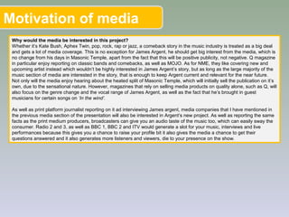 Motivation of media
Why would the media be interested in this project?
Whether it’s Kate Bush, Aphex Twin, pop, rock, rap or jazz, a comeback story in the music industry is treated as a big deal
and gets a lot of media coverage. This is no exception for James Argent, he should get big interest from the media, which is
no change from his days in Masonic Temple, apart from the fact that this will be positive publicity, not negative. Q magazine
in particular enjoy reporting on classic bands and comebacks, as well as MOJO. As for NME, they like covering new and
upcoming artist instead which wouldn’t be highly interested in James Argent’s story, but as long as the large majority of the
music section of media are interested in the story, that is enough to keep Argent current and relevant for the near future.
Not only will the media enjoy hearing about the heated split of Masonic Temple, which will initially sell the publication on it’s
own, due to the sensational nature. However, magazines that rely on selling media products on quality alone, such as Q, will
also focus on the genre change and the vocal range of James Argent, as well as the fact that he’s brought in guest
musicians for certain songs on ‘In the wind’.
As well as print platform journalist reporting on it ad interviewing James argent, media companies that I have mentioned in
the previous media section of the presentation will also be interested in Argent’s new project. As well as reporting the same
facts as the print medium producers, broadcasters can give you an audio taste of the music too, which can easily sway the
consumer. Radio 2 and 3, as well as BBC 1, BBC 2 and ITV would generate a slot for your music, interviews and live
performances because this gives you a chance to raise your profile bit it also gives the media a chance to get their
questions answered and it also generates more listeners and viewers, die to your presence on the show.
 