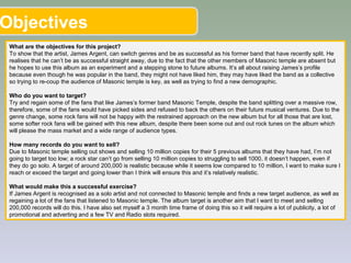 Objectives
What are the objectives for this project?
To show that the artist, James Argent, can switch genres and be as successful as his former band that have recently split. He
realises that he can’t be as successful straight away, due to the fact that the other members of Masonic temple are absent but
he hopes to use this album as an experiment and a stepping stone to future albums. It’s all about raising James’s profile
because even though he was popular in the band, they might not have liked him, they may have liked the band as a collective
so trying to re-coup the audience of Masonic temple is key, as well as trying to find a new demographic.
Who do you want to target?
Try and regain some of the fans that like James’s former band Masonic Temple, despite the band splitting over a massive row,
therefore, some of the fans would have picked sides and refused to back the others on their future musical ventures. Due to the
genre change, some rock fans will not be happy with the restrained approach on the new album but for all those that are lost,
some softer rock fans will be gained with this new album, despite there been some out and out rock tunes on the album which
will please the mass market and a wide range of audience types.
How many records do you want to sell?
Due to Masonic temple selling out shows and selling 10 million copies for their 5 previous albums that they have had, I’m not
going to target too low; a rock star can’t go from selling 10 million copies to struggling to sell 1000, it doesn’t happen, even if
they do go solo. A target of around 200,000 is realistic because while it seems low compared to 10 million, I want to make sure I
reach or exceed the target and going lower than I think will ensure this and it’s relatively realistic.
What would make this a successful exercise?
If James Argent is recognised as a solo artist and not connected to Masonic temple and finds a new target audience, as well as
regaining a lot of the fans that listened to Masonic temple. The album target is another aim that I want to meet and selling
200,000 records will do this. I have also set myself a 3 month time frame of doing this so it will require a lot of publicity, a lot of
promotional and adverting and a few TV and Radio slots required.
 