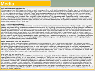 Media
What magazines might they get in to?
I think as a general rule, NME magazine tend to use a majority of younger and new bands to sell their publications. They like to go for these kind of bands and
artists, due to the young demographic they are trying to target, which is backed up by the viewership figures for the media producer (70% of readers are aged
in the 15-34 age bracket, compared to the others). For this reason, I think a solo artist who has just left a classic rock band will not be the most in demand
main focus for the cover story in NME. Despite this snub by NME readers, James Argent would be the perfect age demographic for people who consume Q
and MOJO magazines. While the median age of consumers of these two magazines is 32, they are still nearer to the former Masonic Temple mans age
category and while NME don’t have a special section for classic bands and such, Q and MOJO have 20 pages dedicated to classic bands and artists in each
publication. Despite James Argent never been able to acquire the main story section of the magazine, he may be able to be the focus of the classic musician
section of the magazine or if not, a similar one.
What TV channels would they be on?
With the expansion of things like Satellite television in recent times, there are no shortages of television channels and with a big name like James Argent, the
rock star won’t have to reply on small television shows promoting his album, he is big enough and mainstream enough to be on the mainstream channels that
the majority of people watch. For this reason, I think programmes such as Jonathan Ross, Graham Norton and live with Jools Holland would house such a
rock star. With the mainstream nature of Graham Norton and Jonathan Ross, Argent might pick up a few extra fans from other genres and sub-genres and
due to his role with masonic temple, he won’t be the one on the chat show that many people don’t know, he is a household name. As for Jools Holland, he
helps new music get heard by a mainstream audience, due to the amount of variation and diversity on the show, it will be watched by a range of demographics
and fans of various genres, which is why it’s the perfect place to advertise and play a few songs from the record. As for Alan Carr, I feel the show play younger
bands and give Argent’s age, I feel it’s the wrong demographic to listen to his new songs and record. On the other hand, any publicity is good publicity but is
probably far down the priority list to get on this television show.
Which radio stations would play their music?
As for the radio stations, you would think there would be plenty of opportunities too but in terms of mainstream radio, there is BBC or Capital and Hallam,
which play only chart music, which is not where James Argent’s wants his music to be placed. For this reason, stations like capital, Hallam, Radio 1 and Heart
are all radio stations that will probably chose not to play his music, due to the fact that they didn’t play masonic temple on their station when they were still
together and the fact that they don’t tend to play soft rock or many forms of rock on their radio shows (of course there are exceptions but stereotypically, this is
the norm for those radio stations). Instead, James Argent might be played on Radio 2 and Radio 3 due to the toned back Rock element and the addition of a
more skiffle feel to the album, however, radio 4 might be a bit too formal to play ‘in the wind’.
Who would they give interviews to?
In the days of Masonic Temple, James wouldn’t have given interviews to many people, due to the fact that the band could sell records on hype alone. This will
be a new learning curve for Argent but if he wants become a mainstream rock star and gain lots of fans from lots of genres, he has do these interviews and
other PR events to get in the public eye (negative press isn’t the way to do this, despite many musicians thinking otherwise). While low end tabloid newspapers
would sell the publications with a shocking story on the break up of Masonic temple, Argent wants to try and sell the record and publicity on solely the music.
For this reason, I would say a media producer like The Times would be a goo piece of publicity for bot the publication and the musician. Due to the fact that
the times have a separate publication on a Saturday for entertainment, this furthers the times claim to get an interview from the former Masonic temples man.
As well s newspapers Argent would give interviews to some media companies I have already mentioned, such as radio 2 and 3, as well as MOJO and Q,
while avoiding publications like NME, due to the fact it doesn’t fir the correct demographic the rock star is trying to reach. However, if they want an interview, it
would be sill to reject this request. 5
 