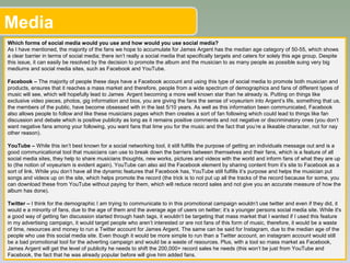 Media
Which forms of social media would you use and how would you use social media?
As I have mentioned, the majority of the fans we hope to accumulate for James Argent has the median age category of 50-55, which shows
a clear barrier in terms of social media; there isn’t really a social media that specifically targets and caters for solely this age group. Despite
this issue, it can easily be resolved by the decision to promote the album and the musician to as many people as possible suing very big
mediums and social media sites, such as Facebook and YouTube.
Facebook – The majority of people these days have a Facebook account and using this type of social media to promote both musician and
products, ensures that it reaches a mass market and therefore, people from a wide spectrum of demographics and fans of different types of
music will see, which will hopefully lead to James Argent becoming a more well known star than he already is. Putting on things like
exclusive video pieces, photos, gig information and bios, you are giving the fans the sense of voyeurism into Argent’s life, something that us,
the members of the public, have become obsessed with in the last 5/10 years. As well as this information been communicated, Facebook
also allows people to follow and like these musicians pages which then creates a sort of fan following which could lead to things like fan
discussion and debate which is positive publicity as long as it remains positive comments and not negative or discriminatory ones (you don’t
want negative fans among your following, you want fans that lime you for the music and the fact that you’re a likeable character, not for nay
other reason).
YouTube – While this isn’t best known for a social networking tool, it still fulfills the purpose of getting an individuals message out and is a
good communicational tool that musicians can use to break down the barriers between themselves and their fans, which is a feature of all
social media sites, they help to share musicians thoughts, new works, pictures and videos with the world and inform fans of what they are up
to (the notion of voyeurism is evident again). YouTube can also aid the Facebook element by sharing content from it’s site to Facebook as a
sort of link. While you don’t have all the dynamic features that Facebook has, YouTube still fulfills it’s purpose and helps the musician put
songs and videos up on the site, which helps promote the record (the trick is to not put up all the tracks of the record because for some, you
can download these from YouTube without paying for them, which will reduce record sales and not give you an accurate measure of how the
album has done).
Twitter – I think for the demographic I am trying to communicate to in this promotional campaign wouldn’t use twitter and even if they did, it
would e a minority of fans, due to the age of them and the average age of users on twitter; it’s a younger persons social media site. While it's
a good way of getting fan discussion started through hash tags, it wouldn’t be targeting that mass market that I wanted if I used this feature
in my advertising campaign, it would target people who aren’t interested or are not fans of this form of music, therefore, it would be a waste
of time, resources and money to run a Twitter account for James Argent. The same can be said for Instagram, due to the median age of the
people who use this social media site. Even though it would be more simple to run than a Twitter account, an instagram account would still
be a bad promotional tool for the adverting campaign and would be a waste of resources. Plus, with a tool so mass market as Facebook,
James Argent will get the level of publicity he needs to shift the 200,000+ record sales he needs (this won’t be just from YouTube and
Facebook, the fact that he was already popular before will give him added fans.
 
