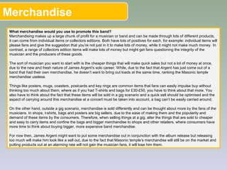Merchandise
What merchandise would you use to promote this band?
Merchandising makes up a large chunk of profit for a musician or band and can be made through lots of different products,
it can come from individual items or collectors editions. Both have lots of positives for each, for example: individual items will
please fans and give the suggestion that you’re not just in it to make lots of money, while it might not make much money. In
contrast, a range of collectors edition items will make lots of money but might get fans questioning the integrity of the
musician and the producers of these goods.
The sort of musician you want to start with is the cheaper things that will make quick sales but not a lot of money at once,
due to the new and fresh nature of James Argent’s solo career. While, due to the fact that Argent has just come out of a
band that had their own merchandise, he doesn’t want to bring out loads at the same time, ranking the Masonic temple
merchandise useless.
Things like posters, mugs, coasters, postcards and key rings are common items that fans can easily impulse buy without
thinking too much about them, where as if you had T-shirts and bags for £30-£50, you have to think about that more. You
also have to think about the fact that these items will be sold in a gig scenario and a quick sell should be optimised and the
aspect of carrying around this merchandise at a concert must be taken into account, a bag can’t be easily carried around.
On the other hand, outside a gig scenario, merchandise is sold differently and can be thought about more by the fans of the
musicians. In shops, t-shirts, bags and posters are big sellers, due to the ease of making them and the popularity and
demand of these items by the consumers. Therefore, when selling things at a gig, alter the things that are sold to cheaper
and easy to carry items and confine the bags and bigger merchandise to shops and other retailers, where consumers have
more time to think about buying bigger, more expensive band merchandise.
For now then, James Argent might want to put some merchandise out in conjunction with the album release but releasing
too much will make him look like a sell out, due to the fact that Masonic temple’s merchandise will still be on the market and
putting products out at an alarming rate will not gain the musician fans, it will lose him them.
 