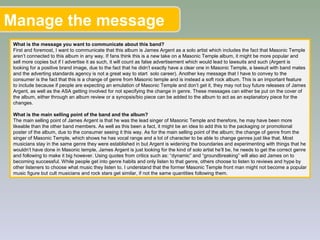 Manage the message
What is the message you want to communicate about this band?
First and foremost, I want to communicate that this album is James Argent as a solo artist which includes the fact that Masonic Temple
aren’t connected to this album in any way. If fans think this is a new take on a Masonic Temple album, it might be more popular and
sell more copies but if I advertise it as such, it will count as false advertisement which would lead to lawsuits and such (Argent is
looking for a positive brand image, due to the fact that he didn’t exactly have a clear one in Masonic Temple, a lawsuit with band mates
and the adverting standards agency is not a great way to start solo career). Another key message that I have to convey to the
consumer is the fact that this is a change of genre from Masonic temple and is instead a soft rock album. This is an important feature
to include because if people are expecting an emulation of Masonic Temple and don’t get it, they may not buy future releases of James
Argent, as well as the ASA getting involved for not specifying the change in genre. These messages can either be put on the cover of
the album, either through an album review or a synopsis/bio piece can be added to the album to act as an explanatory piece for the
changes.
What is the main selling point of the band and the album?
The main selling point of James Argent is that he was the lead singer of Masonic Temple and therefore, he may have been more
likeable than the other band members. As well as this been a fact, it might be an idea to add this to the packaging or promotional
poster of the album, due to the consumer seeing it this way. As for the main selling point of the album; the change of genre from the
singer of Masonic Temple, which shows he has vocal range and a lot of character to be able to change genres just like that. Most
musicians stay in the same genre they were established in but Argent is widening the boundaries and experimenting with things that he
wouldn’t have done in Masonic temple, James Argent is just looking for the kind of solo artist he’ll be, he needs to get the correct genre
and following to make it big however. Using quotes from critics such as: “dynamic” and “groundbreaking” will also aid James on to
becoming successful. While people get into genre habits and only listen to that genre, others choose to listen to reviews and hype by
other listeners to choose what music they listen to. I understand that the former Masonic Temple front man might not become a popular
music figure but cult musicians and rock stars get similar, if not the same quantities following them.
 