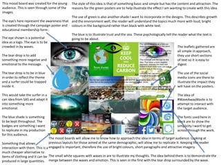This mood board was created for the young
audience. This is seen through some of the
images.
The eye’s here represent the awareness that
is created through the campaign poster and
educational membership form .
The eye shown is a potential
idea as a logo. The eye is to be
crowded in by waves.
The tear drop is to add
something more negative and
emotional to the message.
The tear drop is to be in blue
in order to reflect the theme
and a surfer could be trapped
inside it.
This would take the surfer in a
can idea from SAS and adapt it
into something more
emotional.
The blue shade is something
to be kept throughout. The
badges are something I want
to replicate in my production
for this audience.
Something that allows
interaction with them. This is a
much cheaper alternative to
items of clothing and it can be
produced in large quantities.
The style of this idea is that of something basic and simple but has the content and attraction. The
reasons for the green posters are to help illustrate the effect I am wanting to create with this idea.
The use of green is also another shade I want to incorporate in the designs. This describes growth
and the environment well, the reader will understand the topics much more with loud, bright
colours in the background rather than black with white text.
The blue is to illustrate trust and the sea. These psychologically tell the reader what the text is
going to be about.
The leaflets gathered are
all simple in approach,
they use short sections
of text so it is easy to
digest.
The use of the social
media icons are there to
illustrate the impact they
will have on the posters.
The idea of
#WaveAwayWaste is to
attempt to interact with
the target audience.
The fonts used here in
black are to show the
simplicity I want to get
across through the work.
The mood boards will allow me to know how to approach the idea in terms of target audience. Looking at
previous layouts for those aimed at the same demographic, will allow me to replicate it. Keeping the reader
engaged is important, therefore the use of bright colours, short paragraphs and attractive imagery.
The small white squares with waves in are to illustrate my thoughts. The idea behind them is to demonstrate the
merge between the waves and emotion. This is seen in the first with the tear drop surrounded by the wave.
 