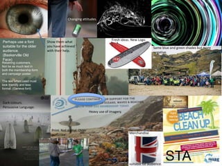 STA
Retaining customers.
Not be as much text in
both the membership form
and campaign poster.
The text when used must
look friendly and less
formal. (Geneva font)
Dark colours.
Persuasive Language.
Fresh ideas. New Logo.
Heavy use of imagery.
Perhaps use a font
suitable for the older
audience.
(Baskerville Old
Face)
Show them what
you have achieved
with their help.
Changing attitudes.
Print. Not digital. Older
audience.
Merchandise
suitable for audience.
Same blue and green shades but more
negative.
 