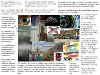 Dark colours to be used to
reflect the issues concerning
the organisation.
Heavy use of images to be used
instead of text to show how the
events raise awareness.
The inclusion of surfboards in the idea is to
make it much more clear to the audience and
possibly attract newer members.
It is to make it much more fresh and relevant
to what the organisation is trying to do.
Showing emotional images can change attitudes in relation
to the issues covered. This is in comparison to the last mood
board and that of a bright, colourful approach to SAS.
Using a contrast of persuasive language and dark imagery is
designed to entice the reader.
The house style of green
and blue should be
retained throughout.
In terms of the
membership form, it is
important that if
targeting existing
members, not to include
information about SAS as
they already know.
Having a beach clean
would differentiate from
the dark theme, however
it is a way that could
attract all existing
members and bring them
together to see what
they have achieved.
The use of merchandise
is important in relation to
the audience. Having
appropriate items to
reflect the reader is vital.
A mug or office tools
such as mouse mats or
pens could work.
The use of text is
important. By having
simple and clear text
makes it stand out
from the large
amounts of images.
As the audience is
older than the last
idea, it is important
to focus on print
rather than online
advertisement.
This would be done
through creating
campaign posters
looking without the
use of social media
icons or links.
By creating a poster
looking at the
impacts is designed
to make that person
looking more aware
and to make them
feel obliged to help.
This would
make it easy to
replicate and it
would be
something that
sells.
This use of the surf boards as the logo is something that can be easily
replicated and placed onto merchandise. The cost is also a factor behind
the look. Having something so simple would allow it to be remade many
times on a variety of items and campaign posters. The reasoning behind
the idea is that all good logo’s are basic. The Golden ‘M’ or the tick from
Nike.
 