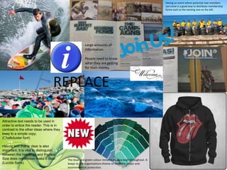 REPLACE
Attractive text needs to be used in
order to entice the reader. This is in
contrast to the other ideas where they
keep to a simple copy.
(Chalkduster font)
Having text that is clear is also
important. It is vital to distinguish
between the headings and the text.
Size does not always make it clear.
(Lucida Sans)
Large amounts of
information.
People need to know
what they are getting
for their money.
The blue and green colour remains an idea kept throughout. It
keeps to the organisations theme of both the ocean and
environmental protection.
Having an event where potential new members
can come is a good way to distribute membership
forms such as the existing one on the left.
 