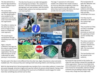 The idea here focuses on an older demographic
but attracting new members. This compares to
the last 2. The first mood board was for a young
demographic and new members, with the second
being an older audience but existing customers
and retaining them.
The idea behind this is
that the logo would be a
surfer, surfing on top of
marine litter.
The marine litter
completely replacing the
sea. This would make it
very suitable for the
organisation and bring a
much more fresh look to
the organisation.
This differs in relation to
the other two ideas in
terms of logos as they
keep to a simple and
clean approach.
This would require
manipulation through
Photoshop more than the
others.
Again, using the
surfboard in the logo can
be a way to make it much
more relevant to the
organisation. This would
allow the text to not be
underneath for when
placing on merchandise.
The text used in this idea is to be different from the other two. Again, they look at a clean and easily
readable look. This is because they were looking at both educating children and retaining customers.
With this idea being that of attracting possible new members from a more older audience, it means that
persuasive language, attractive imagery and copy that reflects the person aimed towards. Having a font
that makes it stand out and is something of the usual such as Chalkduster would engage the reader
more than something very common such as Arial.
The large ‘I’ represents he information
needed. The audience here needs to know a
lot more for what they are getting. Unlike the
idea aimed towards a younger audience
where they need to know the basics, this must
provide clear but quality information.
The incorporation of
both the ‘Welcome’ and
‘New’ signs is to
represent the new
audience and making
them feel as if they can
help and offer
something to the cause.
First they must be
attracted in, the use of
the creative logo
provides it.
They must feel as if they
can help. A campaign
poster where it
promotes an event can
be a good way to hand
out the membership
forms.
The colours used are to
be of the same green
and blue, however less
negative as the last
idea. This must attract
the audience.
The merchandise must
be relevant to the
audience.
By having the logo printed on the clothes can
make the new members spread the message out
of the organisation. These are more likely to be
more enthusiastic to the cause and willing to pay
more money for merchandise, whereas existing
customers are just willing to pay for mugs and
mouse mats, things that they might need.
 