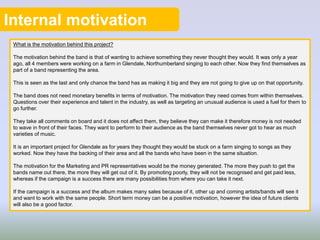 Internal motivation
What is the motivation behind this project?
The motivation behind the band is that of wanting to achieve something they never thought they would. It was only a year
ago, all 4 members were working on a farm in Glendale, Northumberland singing to each other. Now they find themselves as
part of a band representing the area.
This is seen as the last and only chance the band has as making it big and they are not going to give up on that opportunity.
The band does not need monetary benefits in terms of motivation. The motivation they need comes from within themselves.
Questions over their experience and talent in the industry, as well as targeting an unusual audience is used a fuel for them to
go further.
They take all comments on board and it does not affect them, they believe they can make it therefore money is not needed
to wave in front of their faces. They want to perform to their audience as the band themselves never got to hear as much
varieties of music.
It is an important project for Glendale as for years they thought they would be stuck on a farm singing to songs as they
worked. Now they have the backing of their area and all the bands who have been in the same situation.
The motivation for the Marketing and PR representatives would be the money generated. The more they push to get the
bands name out there, the more they will get out of it. By promoting poorly, they will not be recognised and get paid less,
whereas if the campaign is a success there are many possibilities from where you can take it next.
If the campaign is a success and the album makes many sales because of it, other up and coming artists/bands will see it
and want to work with the same people. Short term money can be a positive motivation, however the idea of future clients
will also be a good factor.
 