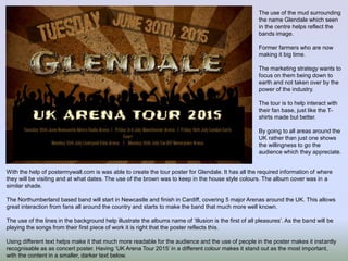 With the help of postermywall.com is was able to create the tour poster for Glendale. It has all the required information of where
they will be visiting and at what dates. The use of the brown was to keep in the house style colours. The album cover was in a
similar shade.
The Northumberland based band will start in Newcastle and finish in Cardiff, covering 5 major Arenas around the UK. This allows
great interaction from fans all around the country and starts to make the band that much more well known.
The use of the lines in the background help illustrate the albums name of ‘Illusion is the first of all pleasures’. As the band will be
playing the songs from their first piece of work it is right that the poster reflects this.
Using different text helps make it that much more readable for the audience and the use of people in the poster makes it instantly
recognisable as as concert poster. Having ‘UK Arena Tour 2015’ in a different colour makes it stand out as the most important,
with the content in a smaller, darker text below.
The use of the mud surrounding
the name Glendale which seen
in the centre helps reflect the
bands image.
Former farmers who are now
making it big time.
The marketing strategy wants to
focus on them being down to
earth and not taken over by the
power of the industry.
The tour is to help interact with
their fan base, just like the T-
shirts made but better.
By going to all areas around the
UK rather than just one shows
the willingness to go the
audience which they appreciate.
 