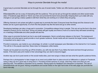 Ways to promote Glendale through the media!
A good way to promote Glendale can be through the use of social media. Twitter can offer bands a great way to expand their fan
base.
#GlendalesGifts can be a way of interacting with the audience. This can be set up through the website and other social media
sites. A Facebook page allows to ‘friend’ your fans and promote the band more personally. Keeping them up to date with any
changes or just giving a status update to tell them what they are working on or where they are going.
Offering chances to win prizes and gifts is a great way to promote the band. Everyone loves free things and the chance to win
tickets can be a good opportunity. It is from this that people may like the band and go to other events.
Developing hashtags can play a huge part in promotion. Competitions always bring in people. This can act as the foot in the door
needed to branch out for more fans. Giving out tickets will gain loyalty and there is more of a chance they will tweet something
on a hashtag of #Glendale and other people will see this.
Other ways to promote the band can be to use small newspapers. Send a small press release on the band. The background
information and what genre would provide a much greater audience. Social media will aim towards the target market, however it
is important not to stay in one.
Provide to everyone, use media to your advantage. An article I a small newspaper puts Glendale on the internet for 4 to 6 weeks.
This will be in the popular searches. News does not disappear unlike tweets.
Tweets can be great but once they go off the timeline, you will only see them if you follow the band and look through previous
tweets. If the band uses print media to their advantage they can start to become bigger.
Another way can be to post events on the social media sites, post new songs or ideas and see what the specific audience thinks.
Perhaps hire a photographer to take images at an event and publish them to place around on billboards or upload on Facebook.
Using a blog can be a good way to bring fans in. Providing honest opinions on songs, what they mean and what you are
planning next. The website is important not to overlook. Having space for feedback and interaction is important. The use of
advertisements can be good. Having competitions and social media on the right hand side of the web page can promote the
band internally.
 