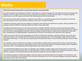 Media
Which forms of social media would you use and how would you use social media?
By creating a page on both Facebook and Twitter it would allow you to get the message out to the specific fan base. Once people start
following or ‘like’ the page it is from there when you can look into the audience and see their other tastes. For example if they like
extreme sports, you could organise and event where Glendale plays before the activity starts.
It is important to interact with the audience, through the use of twitter, you can release songs and see what people think, first hand.
Even just replying to many of the audience’s questions could prove to be positive publicity.
A Question and Answer session with the audience is important to show that they are thankful for the support. Having competitions is a
great way to grab the attention of both the audience and others using social media.
Competitions where the prices are to come and see the band. Competitors Mumford and Sons used the same idea when working
Universal Music Irl. The competitions can be set out by having to answer a question about them and the first to reply will win, however
they must use the hashtag created by the band. Having a hashtag can allow the band to instantly read everything that is said about
them. Something such as #GlendalesGifts. Something that can be seen by the audience and make them want to take part.
Another way of promoting the social media pages can be that of a Follow back competition. Something that does not cost the band
anything and that of a non monetary benefit for the fans. By having something such as ‘First 100 people to follow within the next 15
minuets get a follow back’. is a very easy way of gaining people that will see the band. It is from this where everyone will rush to follow
the band.
It is important to not only connect with the audience on social media, but fellow artists and bands that can cross promote each other.
This can be a great way in exploring a large audience. This can be done through a well known band just tweeting ‘Listen to Glendale’s
new Song, I love it’ a small sentence can have large effects on the success of the band.
It is important that all platforms can be seen. For example, once a website is created, include social connect buttons in order for the
audience to look into the band further. Such as ‘Follow Glendale on Twitter, click here’ Making sure all aspects of media are covered is
important, including a YouTube channel link can also provide the viewer with more information on the music.
This should be the same on Twitter and Facebook, have links where it can take the audience to the website. As the audience is one
who enjoys more literature, social media will not be as heavily influential as it can be for a pop group targeting a young age range that
spends over 6 hours a day on the internet.
 