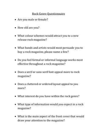 Rock Genre Questionnaire
 Are you male or female?
 How old are you?
 What colour schemes would attract you to a new
release rock magazine?
 What bands and artists would most persuade you to
buy a rock magazine, please name a few?
 Do you feel formal or informal language works most
effective throughout a rock magazine?
 Does a serif or sans serif font appeal more to rock
magazine?
 Does a cluttered or ordered layout appeal to you
more?
 What interest do you have within the rock genre?
 What type of information would you expect in a rock
magazine?
 What is the main aspect of the front cover that would
draw your attention to the magazine?
 
