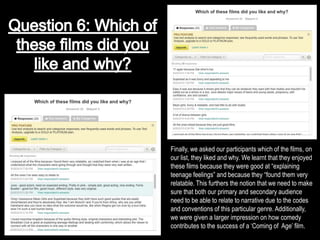 Finally, we asked our participants which of the films, on
our list, they liked and why. We learnt that they enjoyed
these films because they were good at “explaining
teenage feelings” and because they “found them very
relatable. This furthers the notion that we need to make
sure that both our primary and secondary audience
need to be able to relate to narrative due to the codes
and conventions of this particular genre. Additionally,
we were given a larger impression on how comedy
contributes to the success of a ‘Coming of Age’ film.
 