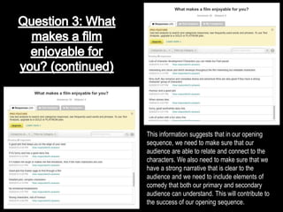 This information suggests that in our opening
sequence, we need to make sure that our
audience are able to relate and connect to the
characters. We also need to make sure that we
have a strong narrative that is clear to the
audience and we need to include elements of
comedy that both our primary and secondary
audience can understand. This will contribute to
the success of our opening sequence.
 