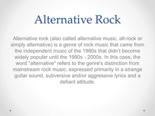 Alternative Rock
Alternative rock (also called alternative music, alt-rock or
simply alternative) is a genre of rock music that came from
the independent music of the 1980s that didn’t become
widely popular until the 1990s - 2000s. In this case, the
word "alternative" refers to the genre's distinction from
mainstream rock music, expressed primarily in a strange
guitar sound, subversive and/or aggressive lyrics and a
defiant attitude.
 