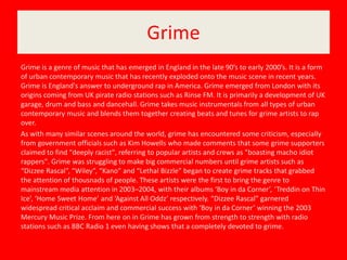 Grime
Grime is a genre of music that has emerged in England in the late 90’s to early 2000’s. It is a form
of urban contemporary music that has recently exploded onto the music scene in recent years.
Grime is England's answer to underground rap in America. Grime emerged from London with its
origins coming from UK pirate radio stations such as Rinse FM. It is primarily a development of UK
garage, drum and bass and dancehall. Grime takes music instrumentals from all types of urban
contemporary music and blends them together creating beats and tunes for grime artists to rap
over.
As with many similar scenes around the world, grime has encountered some criticism, especially
from government officials such as Kim Howells who made comments that some grime supporters
claimed to find "deeply racist", referring to popular artists and crews as "boasting macho idiot
rappers". Grime was struggling to make big commercial numbers until grime artists such as
“Dizzee Rascal”, “Wiley”, “Kano” and “Lethal Bizzle” began to create grime tracks that grabbed
the attention of thousnads of people. These artists were the first to bring the genre to
mainstream media attention in 2003–2004, with their albums ‘Boy in da Corner’, ‘Treddin on Thin
Ice’, ‘Home Sweet Home’ and ‘Against All Oddz’ respectively. “Dizzee Rascal” garnered
widespread critical acclaim and commercial success with ‘Boy in da Corner’ winning the 2003
Mercury Music Prize. From here on in Grime has grown from strength to strength with radio
stations such as BBC Radio 1 even having shows that a completely devoted to grime.
 