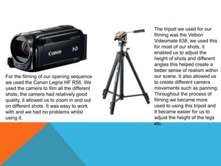 For the filming of our opening sequence
we used the Canon Legria HF R56. We
used the camera to film all the different
shots, the camera had relatively good
quality, it allowed us to zoom in and out
on different shots. It was easy to work
with and we had no problems whilst
using it.
The tripod we used for our
filming was the Velbon
Videomate 638, we used this
for most of our shots, it
enabled us to adjust the
height of shots and different
angles this helped create a
better sense of realism within
our scene. It also allowed us
to create different camera
movements such as panning.
Throughout the process of
filming we became more
used to using this tripod and
It became easier for us to
adjust the height of the legs
etc.
 