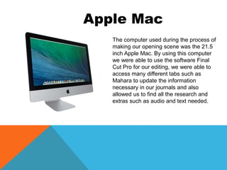 The computer used during the process of
making our opening scene was the 21.5
inch Apple Mac. By using this computer
we were able to use the software Final
Cut Pro for our editing, we were able to
access many different tabs such as
Mahara to update the information
necessary in our journals and also
allowed us to find all the research and
extras such as audio and text needed.
Apple Mac
 