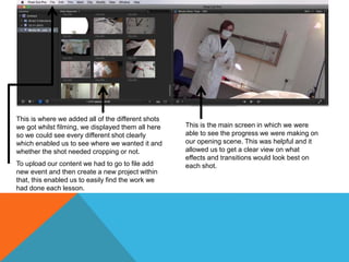 This is where we added all of the different shots
we got whilst filming, we displayed them all here
so we could see every different shot clearly
which enabled us to see where we wanted it and
whether the shot needed cropping or not.
To upload our content we had to go to file add
new event and then create a new project within
that, this enabled us to easily find the work we
had done each lesson.
This is the main screen in which we were
able to see the progress we were making on
our opening scene. This was helpful and it
allowed us to get a clear view on what
effects and transitions would look best on
each shot.
 