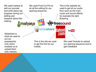 This is the website we
used to get all our audio
from such as the main
music and sound effects,
for example the light
flickering
We used mahara to
edit our journals
and write about our
progress during our
editing and
research about film
making.
Slideshare is
what we used to
put our
powerpoints
onto which
enabled us to
upload them
onto mahara.
This is the site we used
to get the font for our
credits.
We used Youtube to upload
our opening sequence and to
gain feedback
We used Final Cut Pro to
do all the editing for our
opening sequence.
 