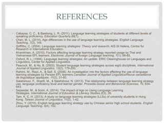 REFERENCES
• Cabaysa, C. C., & Baetiong, L. R. (2011). Language learning strategies of students at different levels of
speaking proficiency. Education Quarterly,68(1).
• Chen, M. L. (2014). Age differences in the use of language learning strategies. English Language
Teaching, 7(2), 144.
• Griffiths, C. (2004). Language learning strategies: Theory and research. AIS St Helens, Centre for
Research in International Education.
• Khamkhien, A. (2010). Factors affecting language learning strategy reported usage by Thai and
Vietnamese EFL learners. Electronic Journal of foreign Language teaching, 7(1), 66-85.
• Oxford, R. L. (1994). Language learning strategies: An update. ERIC Clearinghouse on Languages and
Linguistics, Center for Applied Linguistics.
• Peacock, M., & Ho, B. (2003). Student language learning strategies across eight disciplines. International
Journal of Applied Linguistics, 13(2), 179-200.
• Rahimi, M., Riazi, A., & Saif, S. (2008). An investigation into the factors affecting the use of language
learning strategies by Persian EFL learners.Canadian Journal of Applied Linguistics/Revue canadienne
de linguistique appliquée, 11(2), 31-60.
• Salahshour, F., Sharifi, M., & Salahshour, N. (2013). The relationship between language learning strategy
use, language proficiency level and learner gender. Procedia-Social and Behavioral Sciences, 70, 634-
643.
• Sepasdar, M., & Soori, A. (2014). The Impact of Age on Using Language Learning
Strategies. International Journal of Education & Literacy Studies,2(3), 26.
• Tam, K. C. H. (2013). A study on language learning strategies (LLSs) of university students in Hong
Kong. Taiwan Journal of Linguistics, 11(2), 1-42.
• Zhou, Y. (2010). English language learning strategy use by Chinese senior high school students. English
Language Teaching, 3(4), 152.
 
