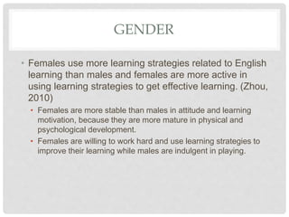 GENDER
• Females use more learning strategies related to English
learning than males and females are more active in
using learning strategies to get effective learning. (Zhou,
2010)
• Females are more stable than males in attitude and learning
motivation, because they are more mature in physical and
psychological development.
• Females are willing to work hard and use learning strategies to
improve their learning while males are indulgent in playing.
 
