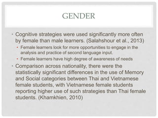 GENDER
• Cognitive strategies were used significantly more often
by female than male learners. (Salahshour et al., 2013)
• Female learners look for more opportunities to engage in the
analysis and practice of second language input.
• Female learners have high degree of awareness of needs
• Comparison across nationality, there were the
statistically significant differences in the use of Memory
and Social categories between Thai and Vietnamese
female students, with Vietnamese female students
reporting higher use of such strategies than Thai female
students. (Khamkhien, 2010)
 