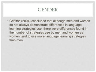 GENDER
• Griffiths (2004) concluded that although men and women
do not always demonstrate differences in language
learning strategies use, there were differences found in
the number of strategies use by men and women as
women tend to use more language learning strategies
than men.
 