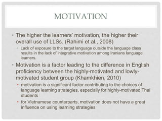 MOTIVATION
• The higher the learners’ motivation, the higher their
overall use of LLSs. (Rahimi et al., 2008)
• Lack of exposure to the target language outside the language class
results in the lack of integrative motivation among Iranians language
learners.
• Motivation is a factor leading to the difference in English
proficiency between the highly-motivated and lowly-
motivated student group (Khamkhien, 2010)
• motivation is a significant factor contributing to the choices of
language learning strategies, especially for highly-motivated Thai
students
• for Vietnamese counterparts, motivation does not have a great
influence on using learning strategies
 