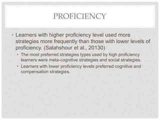 PROFICIENCY
• Learners with higher proficiency level used more
strategies more frequently than those with lower levels of
proficiency. (Salahshour et al., 20130)
• The most preferred strategies types used by high proficiency
learners were meta-cognitive strategies and social strategies.
• Learners with lower proficiency levels preferred cognitive and
compensation strategies.
 