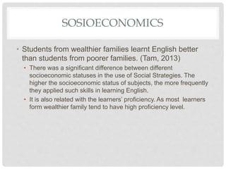 SOSIOECONOMICS
• Students from wealthier families learnt English better
than students from poorer families. (Tam, 2013)
• There was a significant difference between different
socioeconomic statuses in the use of Social Strategies. The
higher the socioeconomic status of subjects, the more frequently
they applied such skills in learning English.
• It is also related with the learners’ proficiency. As most learners
form wealthier family tend to have high proficiency level.
 
