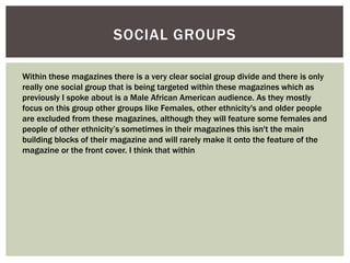 SOCIAL GROUPS
Within these magazines there is a very clear social group divide and there is only
really one social group that is being targeted within these magazines which as
previously I spoke about is a Male African American audience. As they mostly
focus on this group other groups like Females, other ethnicity's and older people
are excluded from these magazines, although they will feature some females and
people of other ethnicity’s sometimes in their magazines this isn't the main
building blocks of their magazine and will rarely make it onto the feature of the
magazine or the front cover. I think that within
 