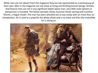 While men are not absent from the magazine they are not represented as a social group of
their own. Men in the magazine are not show as living and thinking human beings. Articles
that feature men are not in any significant depth about man, very little male opinion or
perspective is included. The below example shows musician Hoizer posing with Caroline
Terenti, a Vogue model. The man has been wheeled out as eye candy with on more than an
introduction. He is used as a prop for the photo shoot and is no more real than the motorbike
he is sitting on.
 