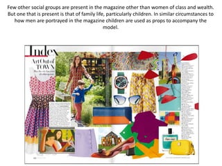 Few other social groups are present in the magazine other than women of class and wealth.
But one that is present is that of family life, particularly children. In similar circumstances to
how men are portrayed in the magazine children are used as props to accompany the
model.
 