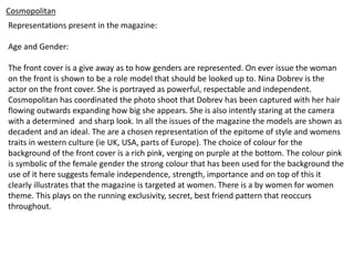Cosmopolitan
Representations present in the magazine:
Age and Gender:
The front cover is a give away as to how genders are represented. On ever issue the woman
on the front is shown to be a role model that should be looked up to. Nina Dobrev is the
actor on the front cover. She is portrayed as powerful, respectable and independent.
Cosmopolitan has coordinated the photo shoot that Dobrev has been captured with her hair
flowing outwards expanding how big she appears. She is also intently staring at the camera
with a determined and sharp look. In all the issues of the magazine the models are shown as
decadent and an ideal. The are a chosen representation of the epitome of style and womens
traits in western culture (ie UK, USA, parts of Europe). The choice of colour for the
background of the front cover is a rich pink, verging on purple at the bottom. The colour pink
is symbolic of the female gender the strong colour that has been used for the background the
use of it here suggests female independence, strength, importance and on top of this it
clearly illustrates that the magazine is targeted at women. There is a by women for women
theme. This plays on the running exclusivity, secret, best friend pattern that reoccurs
throughout.
 