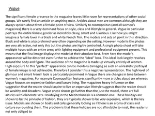 Vogue
The significant female presence in the magazine leaves little room for representations of other social
groups. We rarely find an article on anything male. Articles about men are common although they are
always spoken about from a female point of view. Similarly to cosmopolitan (and all women’s
magazines) there is a very dominant focus on style, class and lifestyle in general. Vogue in particular
portrays the entire female gender as incredibly classy, smart and luxurious. Like how you might
imagine a female lover in a black and white French film. The models and sets all point in this direction.
Black and white is also preferred very often depending on the setting. However model is the photos
are very attractive, not only this but the photos are highly controlled. A single photo shoot will take
multiple hours with an entire crew, with lighting equipment and professional equipment present. This
means that the final image displays the model at their absolute best. From here the model’s
appearance will be distorted even further to achieve the “ideal” look. This ideal look largely revolves
around the body and figure. The audience of the magazine is made up virtually entirely of women.
High exposure to this “perfect” appearance can be mentally damaging as such an unrealistic portrayal
of female image is not achievable. Therefore I consider this a negative representation. The high level of
glamour and smart French look is particularly prominent in Vogue there are changes in tone between
women’s magazines. For example Cosmopolitan features significantly more articles about sex whereas
Vogue focuses on expensive fashion and luxury living. The magazines heavy influence on the
suggestion that the reader should aspire to live an expensive lifestyle suggests that the reader should
be wealthy and decadent. Vogue photo shoots go further than the just the model, there are full
articles with elaborate sets. Holidaying in the Mediterranean is a common one. These holidays are
shown to be the pinnacle of fashion, they are typically shown to be very expensive, which is the key
issue. Models are shown on boats and cafes generally looking as if there is an aroma of class and
culture surrounding them. The problem is that these holidays are not affordable to most, the reader is
not only obliged to
 