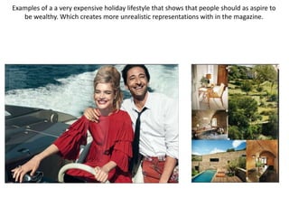 Examples of a a very expensive holiday lifestyle that shows that people should as aspire to
be wealthy. Which creates more unrealistic representations with in the magazine.
 