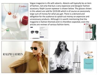 Vogue magazine is rife with adverts. Adverts will typically be an item
of fashion, not only that but a very expensive and designer fashion
accessory. Ralph Lauren eyewear is shown below. The glasses shown
in this advert are sold for $219.00 which is of course an excessively
large sum of money for what you get. There is a demand and
obligation for the audience to splash out money on expensive and
unnecessary products. Although it is worth mentioning that the
magazine is fashion themed and it is therefore expected, even the
articles are reviews of various fashion items.
 
